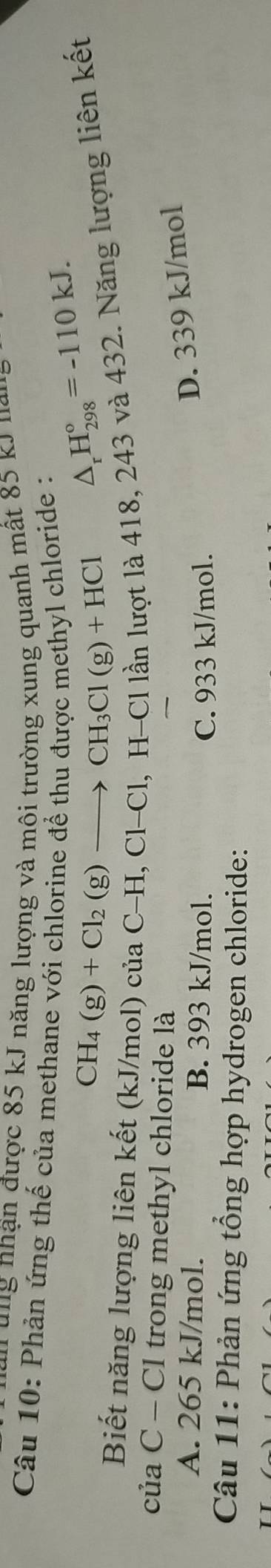 ng nhận được 85 kJ năng lượng và môi trường xung quanh mất 85 kJ nai
Câu 10: Phản ứng thế của methane với chlorine để thu được methyl chloride : △ _rH_(298)°=-110kJ.
CH_4(g)+Cl_2(g)to CH_3Cl(g)+HCl
Biết năng lượng liên kết (kJ/mol) của ( C-H, C1-C l, H-Cl lần lượt là 418, 243 và 432. Năng lượng liên kết
của C - Cl trong methyl chloride là
A. 265 kJ/mol. B. 393 kJ/mol.
D. 339 kJ/mol
C. 933 kJ/mol.
Câu 11: Phản ứng tổng hợp hydrogen chloride: