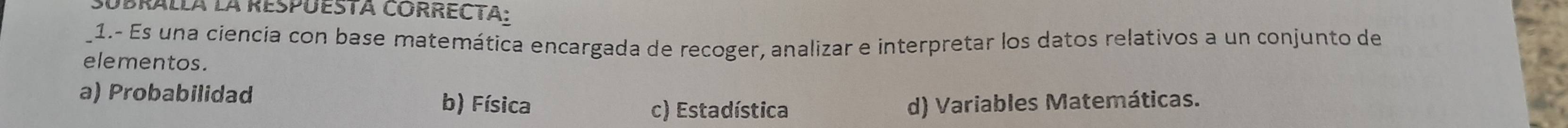 SUBRalla la RespUEsta CORRECTa:
1.- Es una ciencia con base matemática encargada de recoger, analizar e interpretar los datos relativos a un conjunto de
elementos.
a) Probabilidad b) Física d) Variables Matemáticas.
c) Estadística