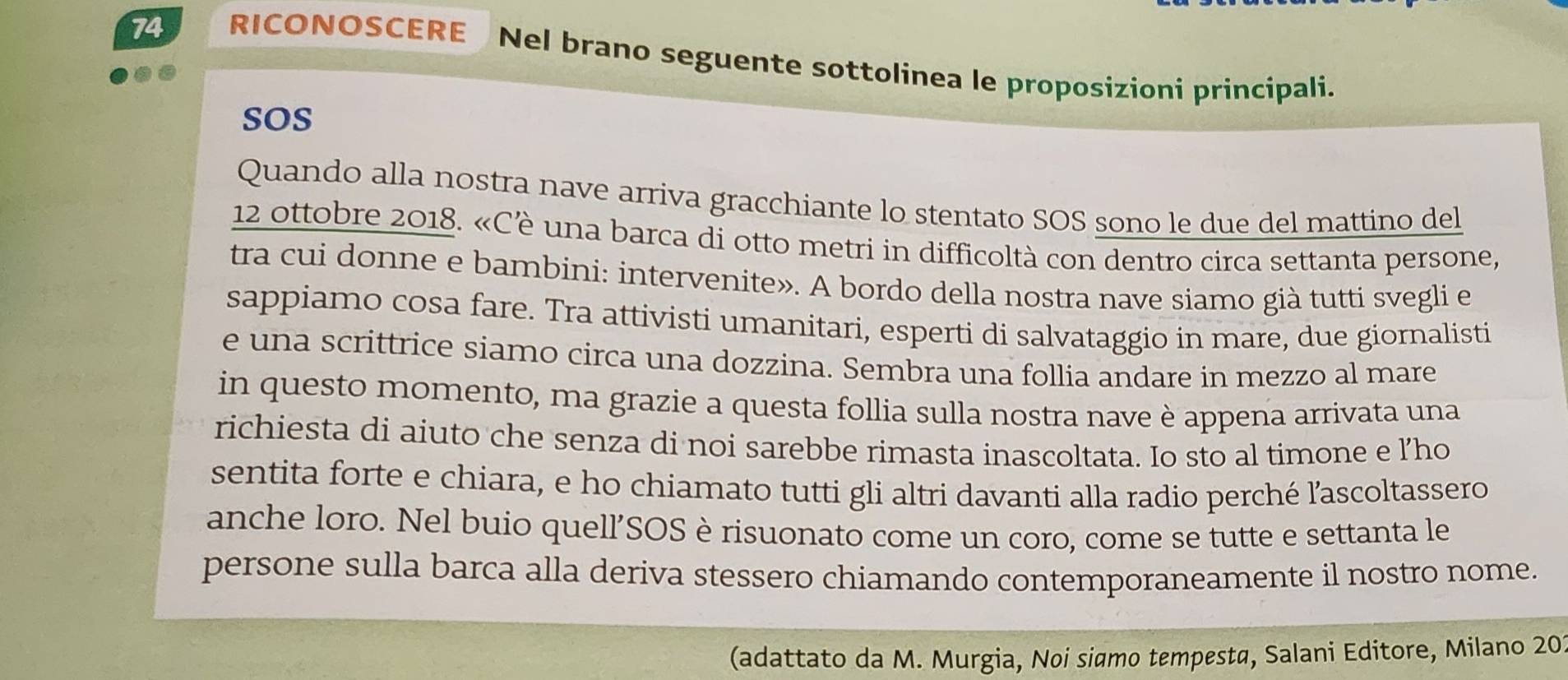 RICONOSCERE Nel brano seguente sottolinea le proposizioni principali. 
sOS 
Quando alla nostra nave arriva gracchiante lo stentato SOS sono le due del mattino del 
12 ottobre 2018. «Cè una barca di otto metri in difficoltà con dentro circa settanta persone, 
tra cui donne e bambini: intervenite». A bordo della nostra nave siamo già tutti svegli e 
sappiamo cosa fare. Tra attivisti umanitari, esperti di salvataggio in mare, due giornalisti 
e una scrittrice siamo circa una dozzina. Sembra una follia andare in mezzo al mare 
in questo momento, ma grazie a questa follia sulla nostra nave è appena arrivata una 
richiesta di aiuto che senza di noi sarebbe rimasta inascoltata. Io sto al timone e l’ho 
sentita forte e chiara, e ho chiamato tutti gli altri davanti alla radio perché ľascoltassero 
anche loro. Nel buio quell’SOS è risuonato come un coro, come se tutte e settanta le 
persone sulla barca alla deriva stessero chiamando contemporaneamente il nostro nome. 
(adattato da M. Murgia, Noi siamo tempesta, Salani Editore, Milano 20