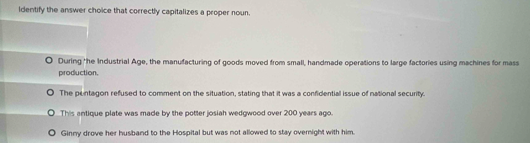 Identify the answer choice that correctly capitalizes a proper noun.
During the Industrial Age, the manufacturing of goods moved from small, handmade operations to large factories using machines for mass
production.
The pentagon refused to comment on the situation, stating that it was a confidential issue of national security.
This antique plate was made by the potter josiah wedgwood over 200 years ago.
Ginny drove her husband to the Hospital but was not allowed to stay overnight with him.