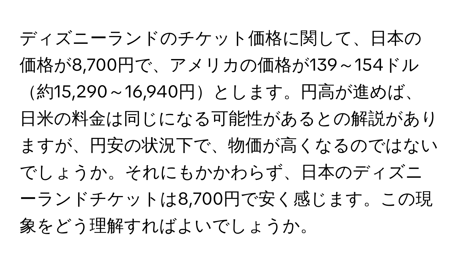 ディズニーランドのチケット価格に関して、日本の価格が8,700円で、アメリカの価格が139～154ドル約15,290～16,940円とします。円高が進めば、日米の料金は同じになる可能性があるとの解説がありますが、円安の状況下で、物価が高くなるのではないでしょうか。それにもかかわらず、日本のディズニーランドチケットは8,700円で安く感じます。この現象をどう理解すればよいでしょうか。