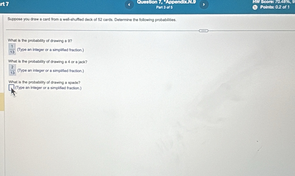 rt 7 Question 7, "Appendix.N.9 , HW Score: 70.48%. 9
Part 3 of 5 Points: 0.2 of 1
Suppose you draw a card from a well-shuffled deck of 52 cards. Determine the following probabilities.
What is the probability of drawing a 9?
 1/13  (Type an integer or a simplified fraction.)
What is the probability of drawing a 4 or a jack?
 2/13  (Type an integer or a simplified fraction.)
What is the probability of drawing a spade?
(Type an integer or a simplified fraction.)