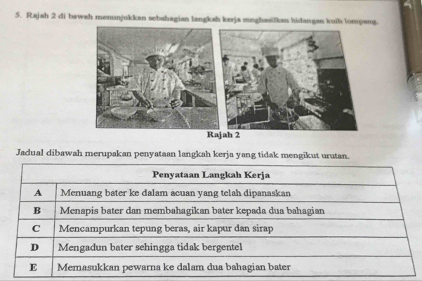 Rajah 2 di bawah menunjukkan sebahagian langkah kerja mnghasilkan hidangan kuih lompang.
Rajah 2
Jadual dibawah merupakan penyataan langkah kerja yang tidak mengikut urutan.
Penyataan Langkah Kerja
A Menuang bater ke dalam acuan yang telah dipanaskan
B Menapis bater dan membahagikan bater kepada dua bahagian
C Mencampurkan tepung beras, air kapur dan sirap
D Mengadun bater sehingga tidak bergentel
E Memasukkan pewarna ke dalam dua bahagian bater