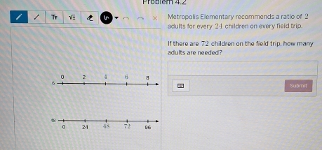 Problém 4.2 
i / Tr In Metropolis Elementary recommends a ratio of 2
adults for every 24 children on every field trip. 
If there are 72 children on the field trip, how many 
adults are needed? 
Submit