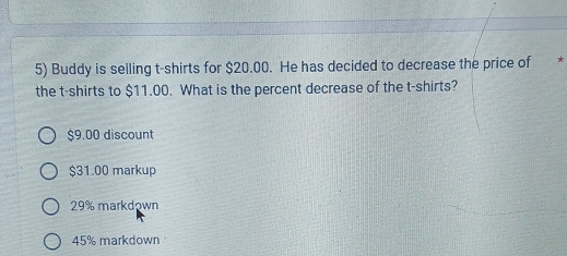 Buddy is selling t-shirts for $20.00. He has decided to decrease the price of *
the t-shirts to $11.00. What is the percent decrease of the t-shirts?
$9.00 discount
$31.00 markup
29% markdown
45% markdown