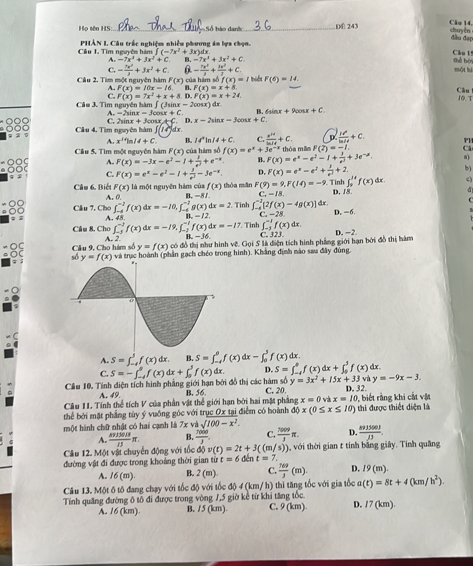 Họ tên HS: _Số báo danh:_ DÉ 243
Câu 14,
chuyền
PHẢN I. Câu trắc nghiệm nhiều phương án lựa chọn. đầu đạp
Câu 1. Tìm nguyên hàm ∈t (-7x^2+3x)dx Câu 15
A. -7x^3+3x^2+C. B. -7x^3+3x^2+C. thể bởi
C. - 7x^3/3 +3x^2+C. D. - 7x^3/3 + 3x^2/2 +C. một hì
Câu 2. Tim một nguyên hàm F(x) của hàm số f(x)= / biết F(6)=14.
A. F(x)=10x-16. B. F(x)=x+8. Câu
C. F(x)=7x^2+x+8.D.F(x)=x+24.
Câu 3. Tìm nguyên hàm ∈t (3sin x-2alpha sx) dx. 10. T
A. -2sin x-3cos x+C. B. 6si x+9cos x+C.
C. 2 inx+3cos x + C. D. x-2sin x-3cos x+C
Câu 4. Tìm nguyên hàm ∈t (14^x) dx.
A. x^(14)ln 14+C. B. 14^xln 14+C. C.  x^(14)/ln 14 +C. D  14^x/ln 14 +C.
PH
thóa mãn F(2)=-1. Cã
Câu 5. Tìm một nguyên hàm F(x) của hàm số f(x)=e^x+3e^(-x) F(x)=e^x-e^2-1+ 3/e^2 +3e^(-x).
C
A. F(x)=-3x-e^2-1+ 3/e^2 +e^(-x). B. a)
C
C. F(x)=e^x-e^2-1+ 3/e^2 -3e^(-x). D. F(x)=e^x-e^2+ 3/e^2 +2. b)
∈t _9^((14)f(x)dx.
c)
Câu 6. Biết F(x) là một nguyên hàm của f(x) thỏa mãn F(9)=9,F(14)=-9. Tính D. 18
d
A. 0. B. -81. C. -18.
C
Câu 7. Cho ∈t _(-6)^(-2)f(x)dx=-10,∈t _(-6)^(-2)g(x)dx=2. Tính ∈t _(-6)^(-2)[2f(x)-4g(x)]dx. D. −6 a
A. 48.
B. -12. C. -28.
Câu 8. Cho ∈t _(-5)^(-2)f(x)dx=-19,∈t _(-2)^(-1)f(x)dx=-17. Tính ∈t _(-5)^(-1)f(x)dx.
A. 2.
B. -36. C. 323. D. -2.
Câu 9. Cho hàm số y=f(x) có đồ thị như hình vẽ. Gọi S là diện tích hình phẳng giới hạn bởi đồ thị hàm
số y=f(x) và trục hoành (phần gạch chéo trong hình). Khẳng định nảo sau đây đúng.
A. S=∈t _(-4)^5f(x)dx. B. S=∈t _(-4)^0f(x)dx-∈t _0^5f(x)dx.
C. S=-∈t _(-4)^0f(x)dx+∈t _0^5f(x)dx. D. S=∈t _(-4)^0f(x)dx+∈t _0^5f(x)dx.
Câu 10. Tính diện tích hình phẳng giới hạn bởi đồ thị các hàm số y=3x^2)+15x+33 và y=-9x-3.
^ B. 56. C. 20. D. 32.
A. 49.
Câu 11. Tính thể tích V của phần vật thể giới hạn bởi hai mặt phẳng x=0vax=10 , biết rằng khi cắt vật
thể bởi mặt phẳng tùy ý vuông góc với trục Ox tại điểm có hoành dphi x(0≤ x≤ 10) thì được thiết diện là
một hình chữ nhật có hai cạnh là 7x : và sqrt()100-x^2.
A.  8935018/15 π . B.  7000/3 , C.  7009/3 π . D.  8935003/15 .
Câu 12. Một vật chuyển động với tốc độ v(t)=2t+3((m/s)) , với thời gian t tính bằng giây. Tính quãng
đường vật đí được trong khoảng thời gian từ t=6 đên t=7.
A. 16(m). B. 2(m). C.  769/3 (m). D. 19(m).
Câu 13. Một ô tô đang chạy với tốc độ với tốc độ 4 (km/ h) thì tăng tốc với gia tốc a(t)=8t+4(km/h^2).
Tính quãng đường ô tổ đi được trong vòng 1,5 giờ kể từ khi tăng tốc.
A. 16 (km). B. /5 (km). C. 9 (km). D. /7 (km).