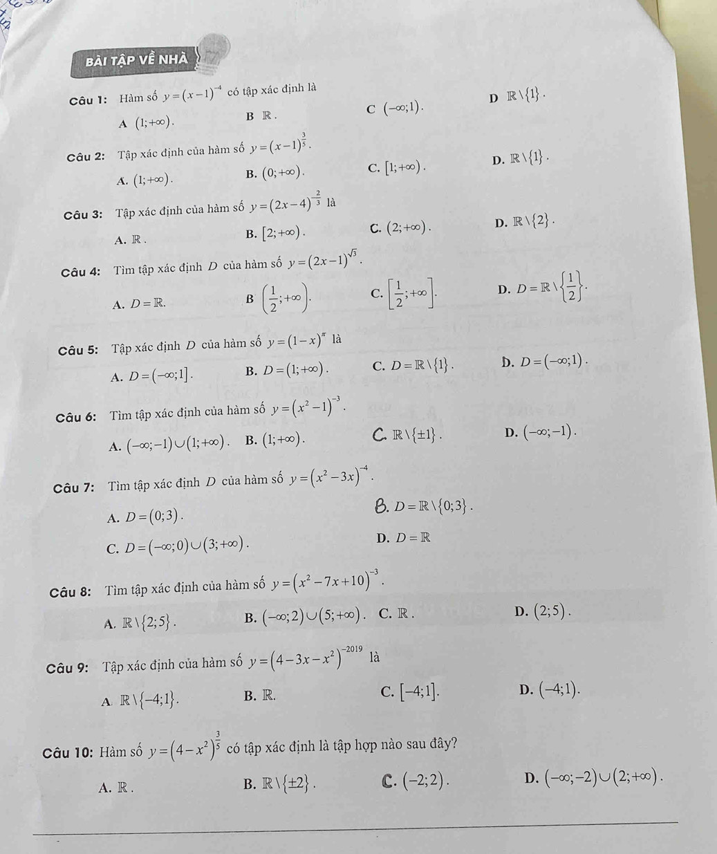 bài tập về nhà
Câu 1: Hàm số y=(x-1)^-4 có tập xác định là
A (1;+∈fty ). B R . C (-∈fty ;1). D Rvee  1 .
Câu 2: Tập xác định của hàm số y=(x-1)^ 3/5 .
A. (1;+∈fty ). B. (0;+∈fty ). C. [1;+∈fty ). D. IR/ 1 .
Câu 3: Tập xác định của hàm số y=(2x-4)^- 2/3 1a
A. R . B. [2;+∈fty ). C. (2;+∈fty ). D. R  2 .
Câu 4: Tìm tập xác định D của hàm số y=(2x-1)^sqrt(3).
A. D=R. B ( 1/2 ;+∈fty ). C. [ 1/2 ;+∈fty ]. D. D=R  1/2  .
Câu 5: Tập xác định D của hàm số y=(1-x)^π  là
A. D=(-∈fty ;1]. B. D=(1;+∈fty ). C. D=R/ 1 . D. D=(-∈fty ;1).
Câu 6:  Tìm tập xác định của hàm số y=(x^2-1)^-3.
A. (-∈fty ;-1)∪ (1;+∈fty ) B. (1;+∈fty ). C. Rvee  ± 1 . D. (-∈fty ;-1).
Câu 7: Tìm tập xác định D của hàm số y=(x^2-3x)^-4.
A. D=(0;3).
B. D=R/ 0;3 .
C. D=(-∈fty ;0)∪ (3;+∈fty ). D. D=R
Câu 8: Tìm tập xác định của hàm số y=(x^2-7x+10)^-3.
A. R/ 2;5 . B. (-∈fty ;2)∪ (5;+∈fty ) C. R .
D. (2;5).
Câu 9: Tập xác định của hàm số y=(4-3x-x^2)^-2019 là
A. R  -4;1 . B. R.
C. [-4;1]. D. (-4;1).
Câu 10: Hàm số y=(4-x^2)^ 3/5  có tập xác định là tập hợp nào sau đây?
A. R .
B. R/ ± 2 . c. (-2;2). D. (-∈fty ;-2)∪ (2;+∈fty ).