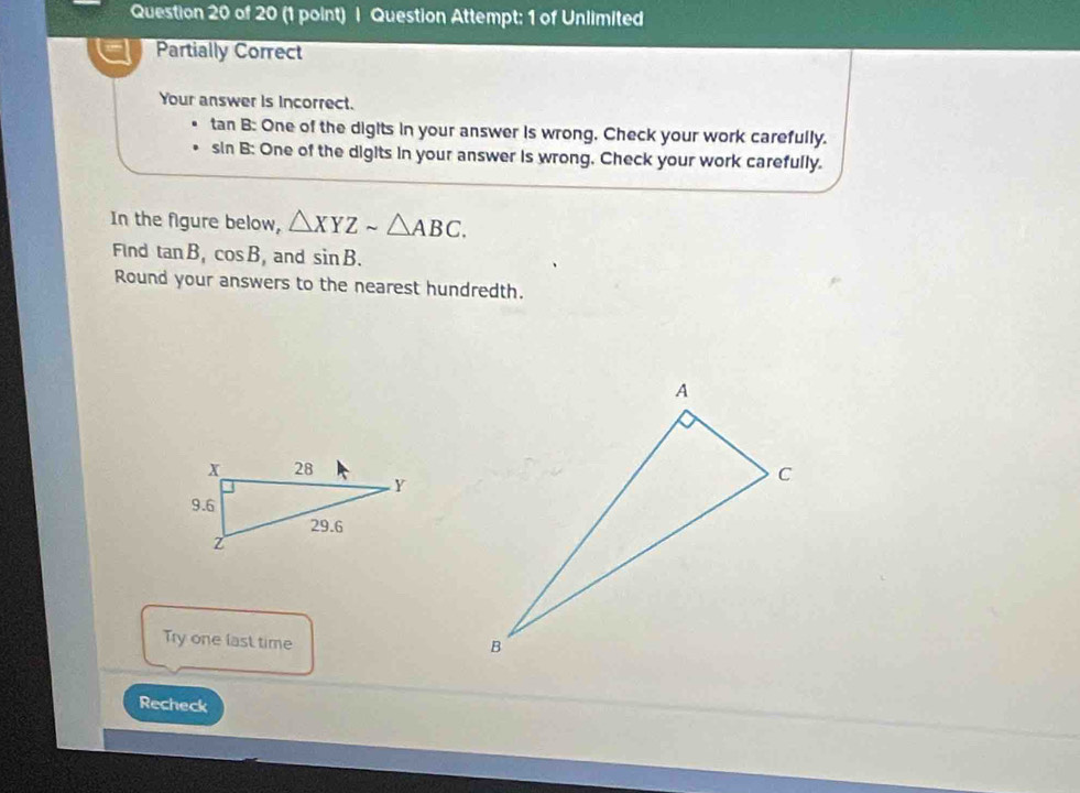 Question Attempt: 1 of Unlimited 
Partially Correct 
Your answer is incorrect.
tan B : One of the digits in your answer is wrong, Check your work carefully.
sin B : One of the digits in your answer is wrong. Check your work carefully. 
In the figure below, △ XYZsim △ ABC. 
Find tan B, cos B , and sin B. 
Round your answers to the nearest hundredth. 
Try one last time 
Recheck
