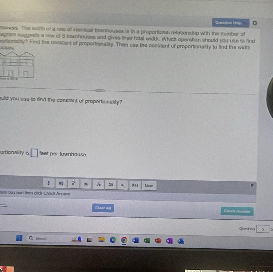 Queation help 
recess. The wiith of a row of kientical townhouses is in a proportional relationship with the number of 
egram suggests a row of 5 townhouses and gives their total width. Which operation should you use to find 
portionality? Find the constant of proportionality. Then use the constant of proportionality to find the width 
Duses 
ould you use to find the constant of proportionality? 
ortionality is □ feet per townhouse.
□  □ /□    1/8  R sqrt(□ ) sqrt[3](a) (u) More 
box and then click Check Answer 
Clear All Check Auswer 
Question 5 
Search