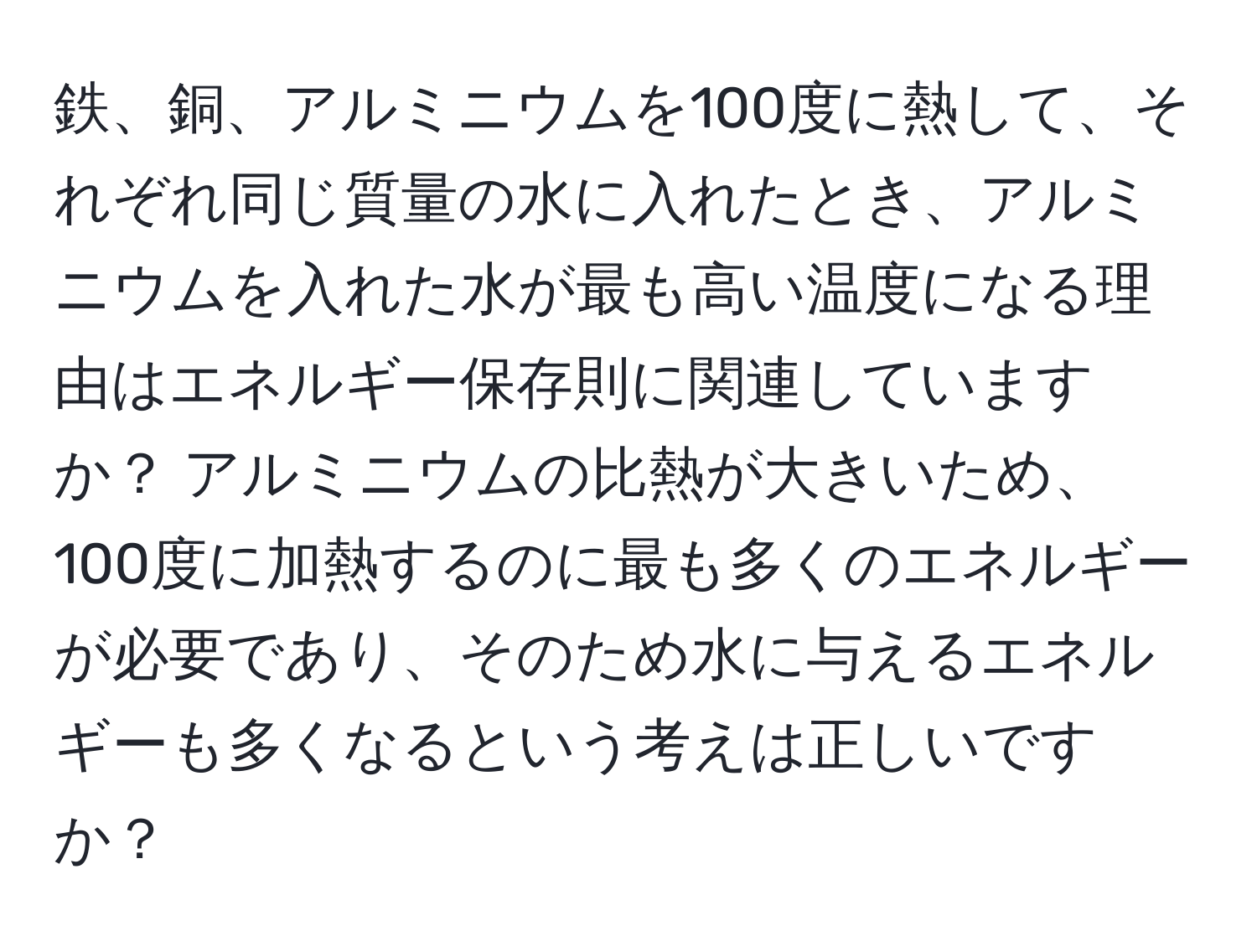 鉄、銅、アルミニウムを100度に熱して、それぞれ同じ質量の水に入れたとき、アルミニウムを入れた水が最も高い温度になる理由はエネルギー保存則に関連していますか？ アルミニウムの比熱が大きいため、100度に加熱するのに最も多くのエネルギーが必要であり、そのため水に与えるエネルギーも多くなるという考えは正しいですか？