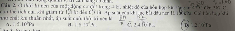 dộng quanh vị t cản bảng có địh.
Câu 2. Ở thời kì nén của một động cơ đốt trong 4 kì, nhiệt độ của hỗn hợp khí tặng từ 47°C đến 367°C, 
còn thể tích của khí giảm từ 1,8 lít đến 0,3 lít. Áp suất của khí lúc bắt đầu nén là 100kPa. Coi hỗn hợp khí
như chất khí thuần nhất, áp suất cuối thời kì nén là
A. 1,5.10^6Pa. B. 1,8.10^6Pa. C. 2, 4.10^6Pa. D 1, 2.10^6Pa.