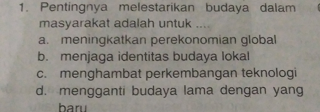 Pentingnya melestarikan budaya dalam
masyarakat adalah untuk ....
a. meningkatkan perekonomian global
b. menjaga identitas budaya lokal
c. menghambat perkembangan teknologi
d. mengganti budaya lama dengan yang
baru