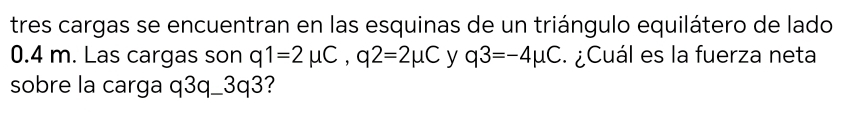 tres cargas se encuentran en las esquinas de un triángulo equilátero de lado
0.4 m. Las cargas son q1=2mu C, q2=2mu C y q3=-4mu C ¿Cuál es la fuerza neta 
sobre la carga q3q_ 3q3?