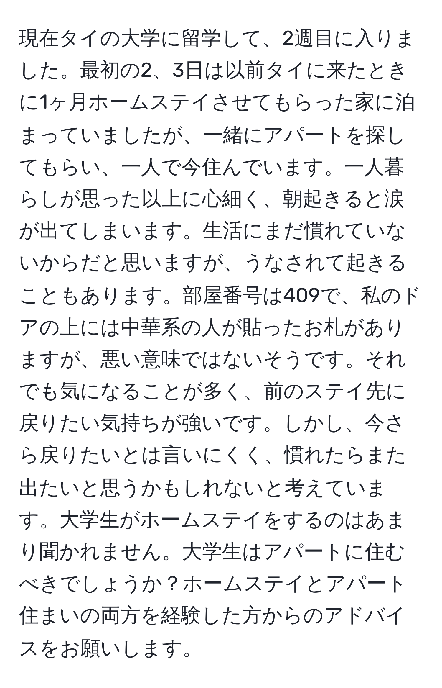 現在タイの大学に留学して、2週目に入りました。最初の2、3日は以前タイに来たときに1ヶ月ホームステイさせてもらった家に泊まっていましたが、一緒にアパートを探してもらい、一人で今住んでいます。一人暮らしが思った以上に心細く、朝起きると涙が出てしまいます。生活にまだ慣れていないからだと思いますが、うなされて起きることもあります。部屋番号は409で、私のドアの上には中華系の人が貼ったお札がありますが、悪い意味ではないそうです。それでも気になることが多く、前のステイ先に戻りたい気持ちが強いです。しかし、今さら戻りたいとは言いにくく、慣れたらまた出たいと思うかもしれないと考えています。大学生がホームステイをするのはあまり聞かれません。大学生はアパートに住むべきでしょうか？ホームステイとアパート住まいの両方を経験した方からのアドバイスをお願いします。