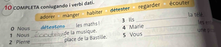 coMPLETA coniugando i verbi dati. écouter 
adorer manger détester regarder 
_ 
habiter 
la télé. 
0 Nous détestons les maths ! 3 Ils 
les ent 
1 Nous _Hoter de la musique. 4 Marie__ 
une piz 
2 Pierre_ 
place de la Bastille. 5 Vous