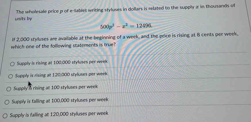 The wholesale price p of e-tablet writing styluses in dollars is related to the supply x in thousands of
units by
500p^2-x^2=12496, 
If 2,000 styluses are available at the beginning of a week, and the price is rising at 8 cents per week,
which one of the following statements is true?
Supply is rising at 100,000 styluses per week
Supply is rising at 120,000 styluses per week
Supply is rising at 100 styluses per week
Supply is falling at 100,000 styluses per week
Supply is falling at 120,000 styluses per week