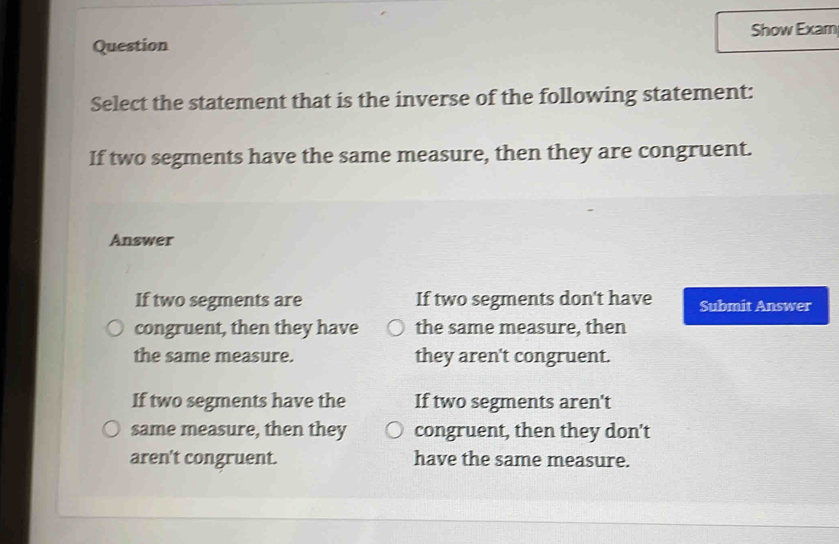 Question Show Exam
Select the statement that is the inverse of the following statement:
If two segments have the same measure, then they are congruent.
Answer
If two segments are If two segments don't have Submit Answer
congruent, then they have the same measure, then
the same measure. they aren't congruent.
If two segments have the If two segments aren't
same measure, then they congruent, then they don't
aren't congruent. have the same measure.