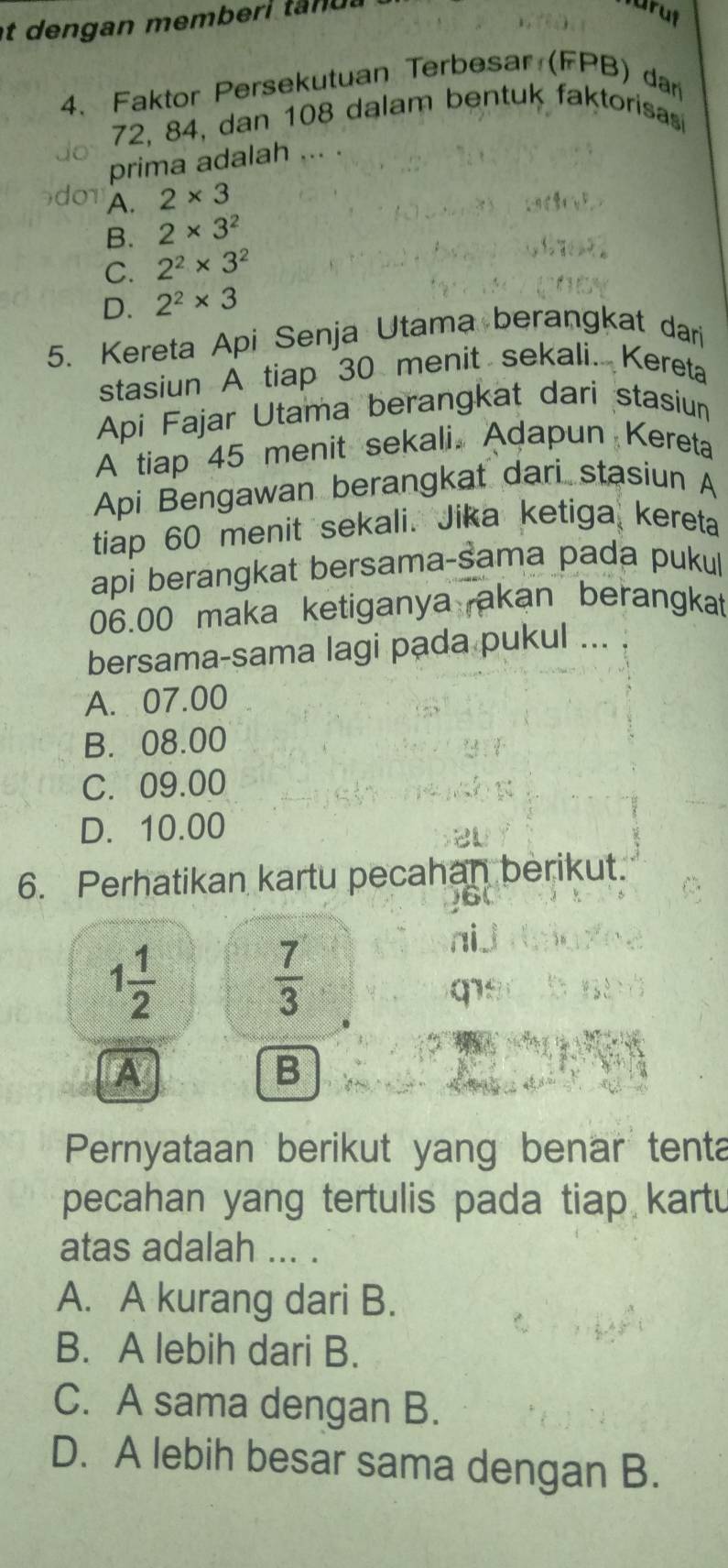 at dengan memberi t n u .
4. Faktor Persekutuan Terbesar (FPB) dar
72, 84, dan 108 dalam bentuk faktorisas
prima adalah ... .
A. 2* 3
B. 2* 3^2
C. 2^2* 3^2
D. 2^2* 3
5. Kereta Api Senja Utama berangkat dari
stasiun A tiap 30 menit sekali. Kereta
Api Fajar Utama berangkat dari stasiun
A tiap 45 menit sekali. Adapun Kereta
Api Bengawan berangkat dari stasiun A
tiap 60 menit sekali. Jika ketiga kereta
api berangkat bersama-šama pada pukul
06.00 maka ketiganya akan berangkat
bersama-sama lagi pada pukul ...
A. 07.00
B. 08.00
C. 09.00
D. 10.00
6. Perhatikan kartu pecahan berikut.
1 1/2 
 7/3 
nij

A
B
Pernyataan berikut yang benar tenta
pecahan yang tertulis pada tiap kartu
atas adalah ... .
A. A kurang dari B.
B. A lebih dari B.
C. A sama dengan B.
D. A lebih besar sama dengan B.