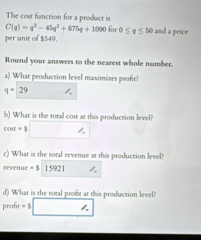 The cost function for a product is
C(q)=q^3-45q^2+675q+1090 for 0≤ q≤ 50 and a price 
per unit of $549. 
Round your answers to the nearest whole number. 
a) What production level maximizes proft?
q=29
b) What is the total cost at this production level?
cos t=$□
c) What is the total revenue at this production level? 
revenue =$15921
d) What is the total profit at this production level? 
proft =$ _ 