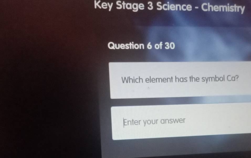 Key Stage 3 Science - Chemistry 
Question 6 of 30 
Which element has the symbol Ca? 
Enter your answer