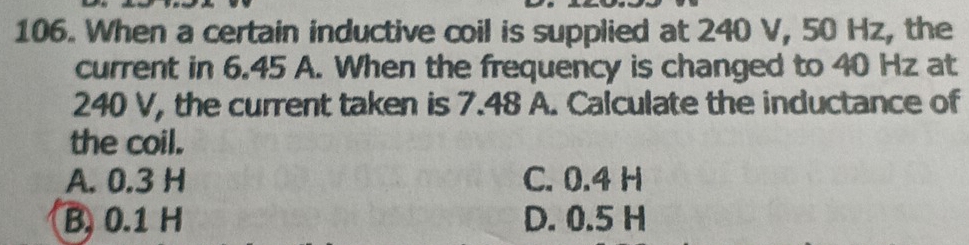 When a certain inductive coil is supplied at 240 V, 50 Hz, the
current in 6.45 A. When the frequency is changed to 40 Hz at
240 V, the current taken is 7.48 A. Calculate the inductance of
the coil.
A. 0.3 H C. 0.4 H
B, 0.1 H D. 0.5 H