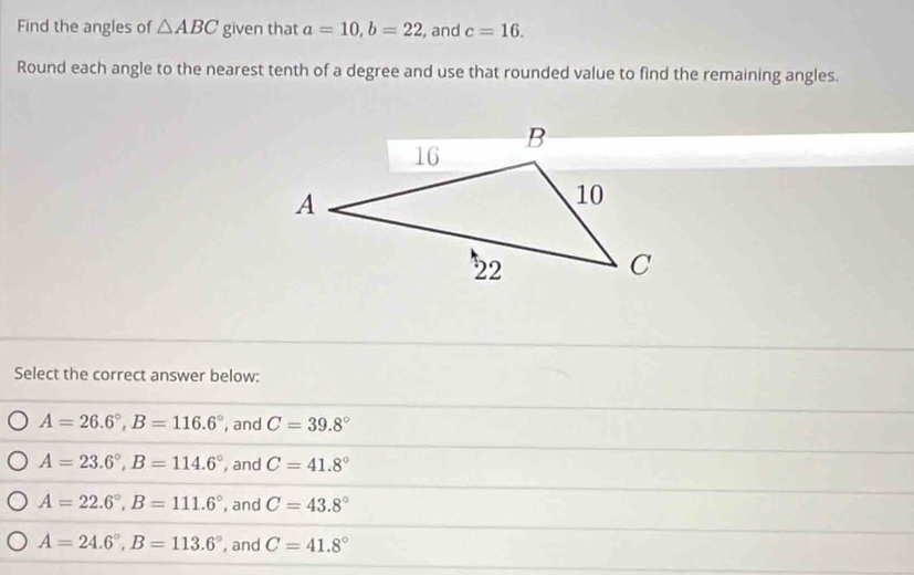 Find the angles of △ ABC given that a=10, b=22 , and c=16. 
Round each angle to the nearest tenth of a degree and use that rounded value to find the remaining angles.
Select the correct answer below:
A=26.6°, B=116.6° , and C=39.8°
A=23.6°, B=114.6° , and C=41.8°
A=22.6°, B=111.6° , and C=43.8°
A=24.6°, B=113.6° , and C=41.8°