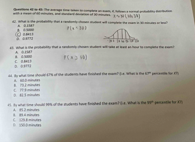 to 45: The average time taken to complete an exam, X, follows a normal probability distribution
with a mean of 60 minutes, and standard deviation of 30 minutes.
42. What is the probability that a randomly chosen student will complete the exam in 30 minutes or less?
A. 0.1587
B. 0.5000
P(x<30)
C 0.8413
D. 0.9772
43. What is the probability that a randomly chosen student will take at least an hour to complete the exam?
A. 0.1587
B. 0.5000
C. 0.8413
D. 0.9772
44. By what time should 67% of the students have finished the exam? (i.e. What is the 67^(th) percentile for X?)
A. 60.0 minutes
B. 73.2 minutes
C. 77.9 minutes
D. 82.5 minutes
45. By what time should 99% of the students have finished the exam? (i.e. What is the 99^(th) percentile for X?)
A. 85.2 minutes
B. 89.4 minutes
C. 129.8 minutes
D. 150.0 minutes