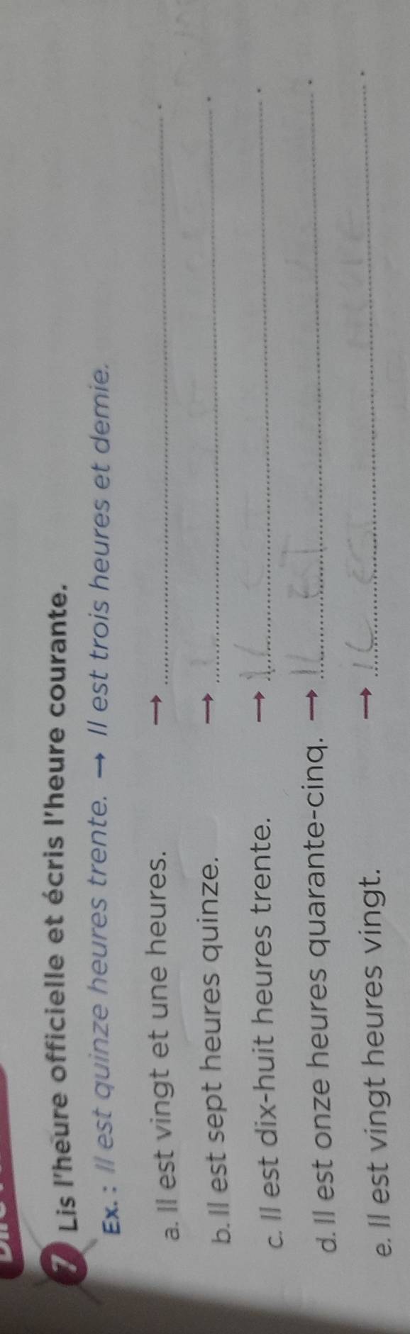 Lis l'heure officielle et écris l'heure courante. 
Ex. : ll est quinze heures trente. → Il est trois heures et demie. 
a. ll est vingt et une heures._ 
. 
b. ll est sept heures quinze._ 
. 
c. ll est dix-huit heures trente._ 
d. Il est onze heures quarante-cinq. 
_ 
e. ll est vingt heures vingt. 
_ 
.