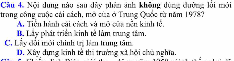 Nội dung nào sau đây phản ánh không đúng đường lối mới
trong công cuộc cải cách, mở cửa ở Trung Quốc từ năm 1978?
A. Tiến hành cải cách và mở cửa nền kinh tế.
B. Lấy phát triển kinh tế làm trung tâm.
C. Lầy đồi mới chính trị làm trung tâm.
D. Xây dựng kinh tế thị trường xã hội chủ nghĩa.