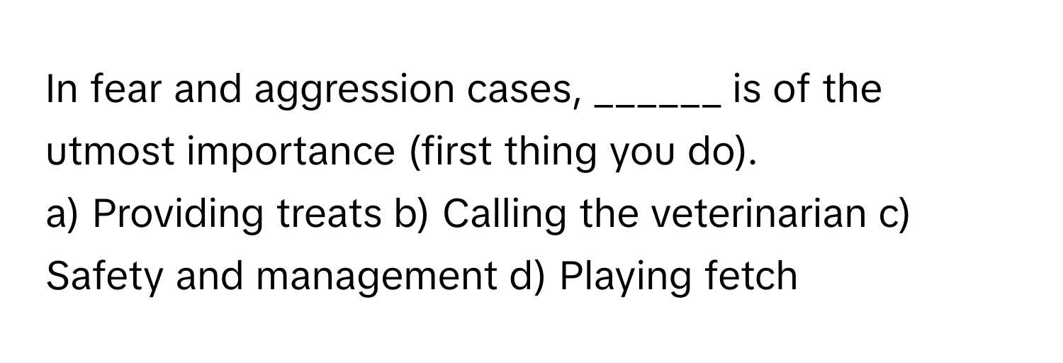 In fear and aggression cases, ______ is of the utmost importance (first thing you do).

a) Providing treats b) Calling the veterinarian c) Safety and management d) Playing fetch