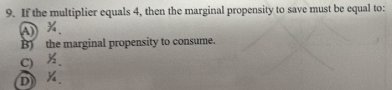 If the multiplier equals 4, then the marginal propensity to save must be equal to:
A
B the marginal propensity to consume.
C)
D)