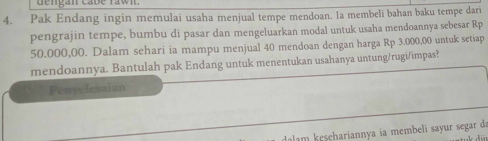 dengan cabe rawit. 
4. Pak Endang ingin memulai usaha menjual tempe mendoan. Ia membeli bahan baku tempe dari 
pengrajin tempe, bumbu di pasar dan mengeluarkan modal untuk usaha mendoannya sebesar Rp
50.000,00. Dalam sehari ia mampu menjual 40 mendoan dengan harga Rp 3.000,00 untuk setiap 
mendoannya. Bantulah pak Endang untuk menentukan usahanya untung/rugi/impas? 
Penyelesaian 
dalam kesehariannya ia membeli sayur segar da