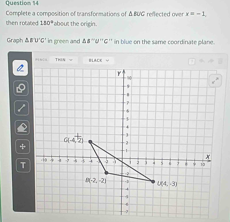 Complete a composition of transformations of △ BUG reflected over x=-1,
then rotated 180° about the origin.
Graph △ B'U'G' in green and △ B''U''G '' in blue on the same coordinate plane.