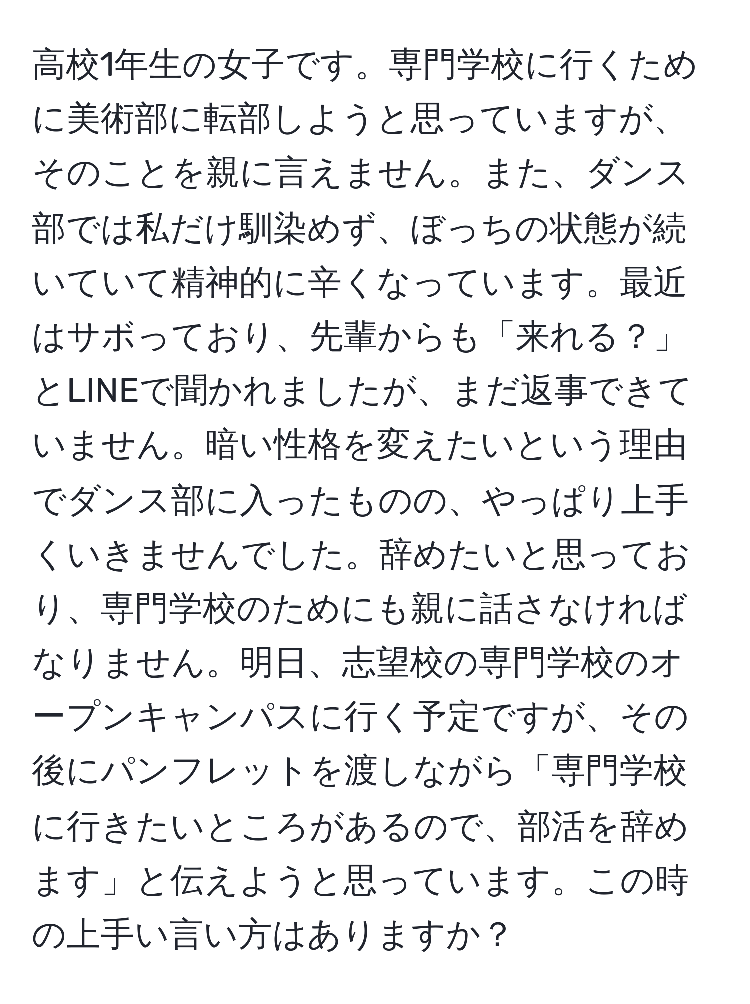 高校1年生の女子です。専門学校に行くために美術部に転部しようと思っていますが、そのことを親に言えません。また、ダンス部では私だけ馴染めず、ぼっちの状態が続いていて精神的に辛くなっています。最近はサボっており、先輩からも「来れる？」とLINEで聞かれましたが、まだ返事できていません。暗い性格を変えたいという理由でダンス部に入ったものの、やっぱり上手くいきませんでした。辞めたいと思っており、専門学校のためにも親に話さなければなりません。明日、志望校の専門学校のオープンキャンパスに行く予定ですが、その後にパンフレットを渡しながら「専門学校に行きたいところがあるので、部活を辞めます」と伝えようと思っています。この時の上手い言い方はありますか？