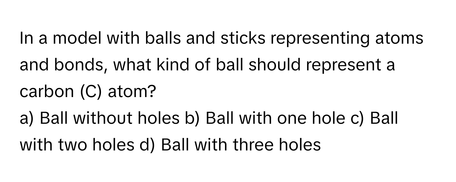 In a model with balls and sticks representing atoms and bonds, what kind of ball should represent a carbon (C) atom?

a) Ball without holes b) Ball with one hole c) Ball with two holes d) Ball with three holes