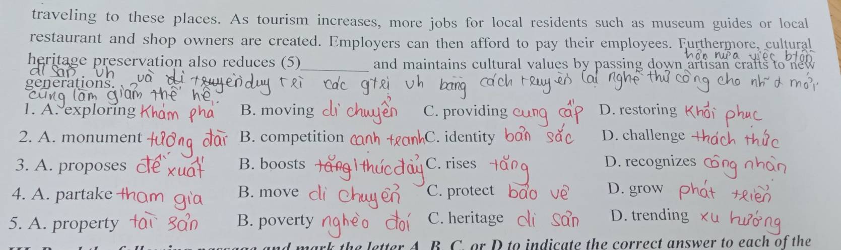 traveling to these places. As tourism increases, more jobs for local residents such as museum guides or local
restaurant and shop owners are created. Employers can then afford to pay their employees. Furthermore, cultural
heritage preservation also reduces (5)_ and maintains cultural values by passing down artisan crafts to new 
generations.
1. A.exploring B. moving C. providing D. restoring
2. A. monument B. competition C. identity D. challenge
3. A. proposes B. boosts C. rises D. recognize
4. A. partake
B. move C. protect D. grow
5. A. property B. poverty C. heritage D. trending
A. B. C. or D to indicate the correct answer to each of the