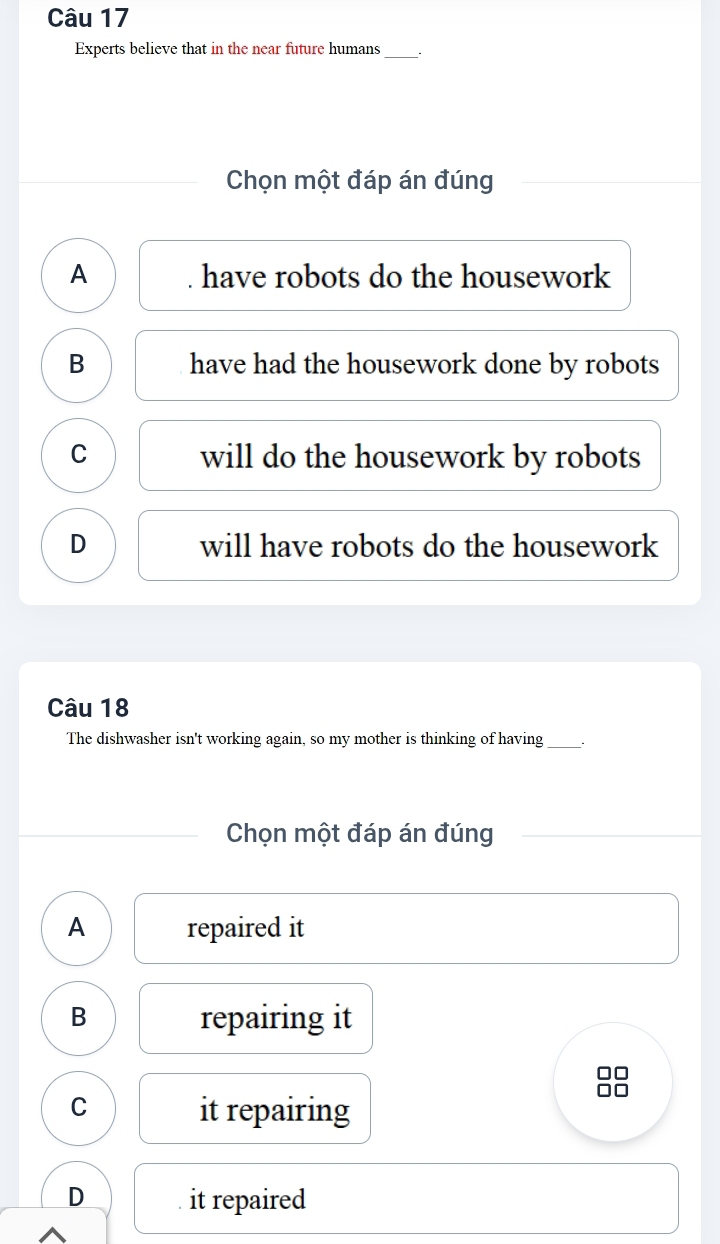 Experts believe that in the near future humans_ ``
Chọn một đáp án đúng
A . have robots do the housework
B have had the housework done by robots
C will do the housework by robots
D will have robots do the housework
Câu 18
The dishwasher isn't working again, so my mother is thinking of having_
Chọn một đáp án đúng
A repaired it
B repairing it
C
it repairing
D it repaired