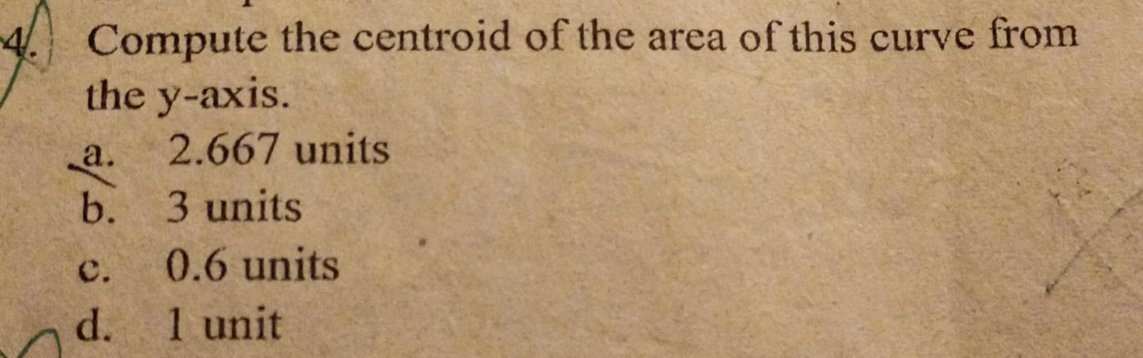 Compute the centroid of the area of this curve from
the y-axis.
a. 2.667 units
b. 3 units
c. 0.6 units
d. 1 unit