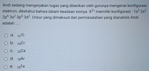 Andi sedang mengerjakan tugas yang diberikan oleh gurunya mengenai konfıgurasi
elektron, diketahui bahwa dalam keadaan ionnya X^(2+) memiliki konfigurasi : 1s^22s^2
2p^63s^23p^63d^2. Unsur yang dimaksud dari permasalahan yang dianalisis Andi
adalah ....
a. _22Ti
b. _24Cr
C. _20Ca
d. _18Ar
e, _26Fe