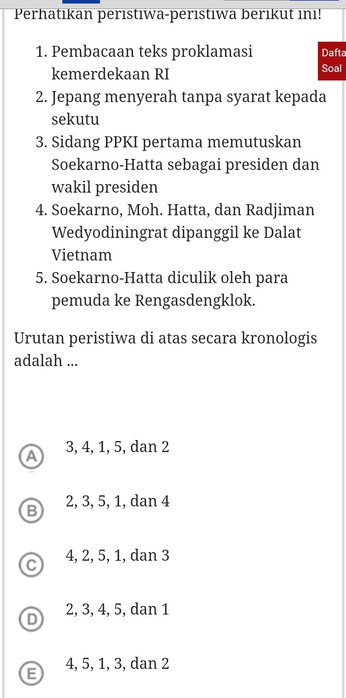 Perhatıkan perıstıwa-perıstıwa berıkut ını!
1. Pembacaan teks proklamasi Dafta
kemerdekaan RI
Soal
2. Jepang menyerah tanpa syarat kepada
sekutu
3. Sidang PPKI pertama memutuskan
Soekarno-Hatta sebagai presiden dan
wakil presiden
4. Soekarno, Moh. Hatta, dan Radjiman
Wedyodiningrat dipanggil ke Dalat
Vietnam
5. Soekarno-Hatta diculik oleh para
pemuda ke Rengasdengklok.
Urutan peristiwa di atas secara kronologis
adalah ...
a 3, 4, 1, 5, dan 2
B 2, 3, 5, 1, dan 4
C 4, 2, 5, 1, dan 3
2, 3, 4, 5, dan 1
D
4, 5, 1, 3, dan 2