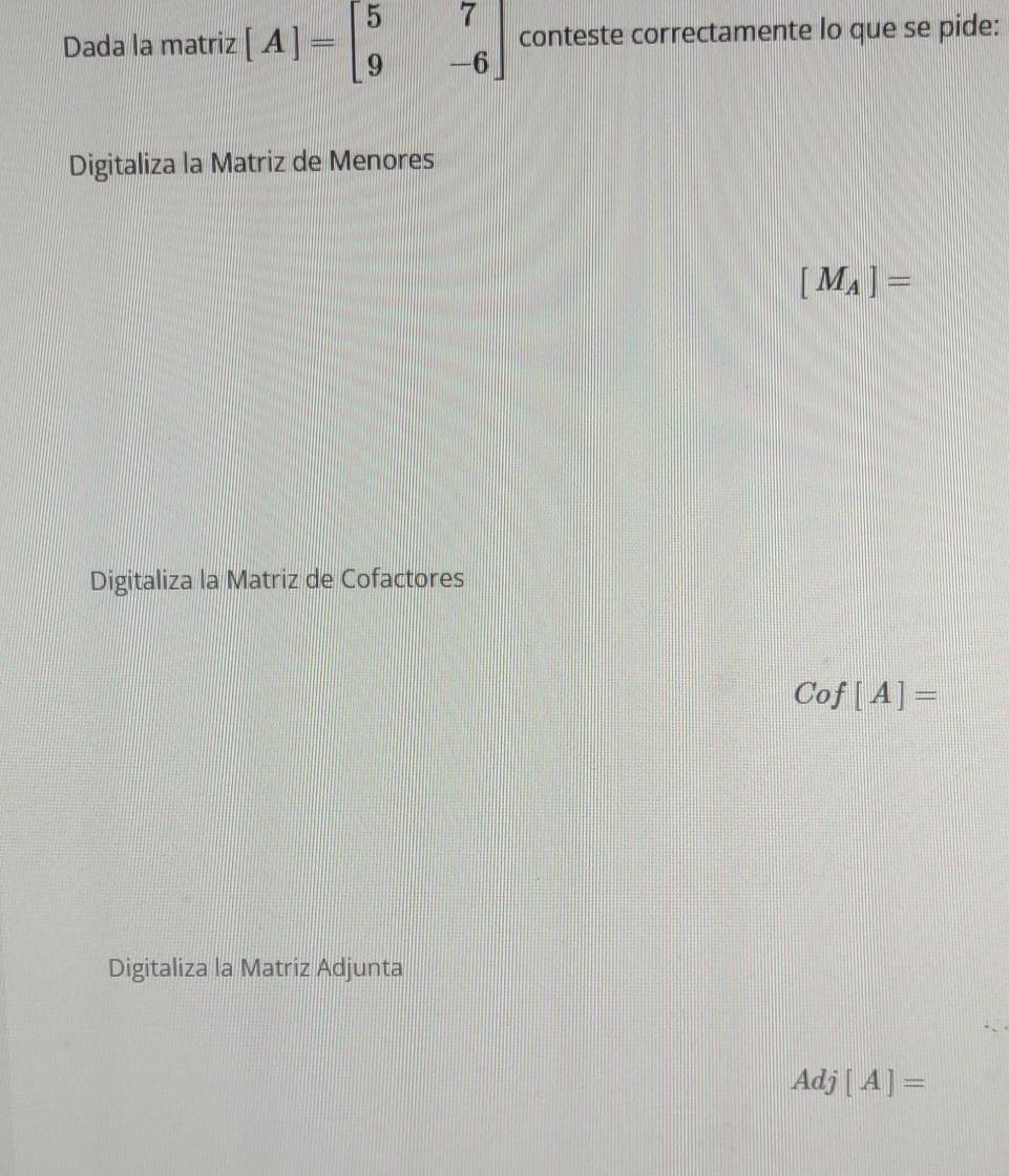 Dada la matriz [A]=beginbmatrix 5&7 9&-6endbmatrix conteste correctamente lo que se pide:
Digitaliza la Matriz de Menores
[M_A]=
Digitaliza la Matriz de Cofactores
Cof[A]=
Digitaliza la Matriz Adjunta
Adj[A]=