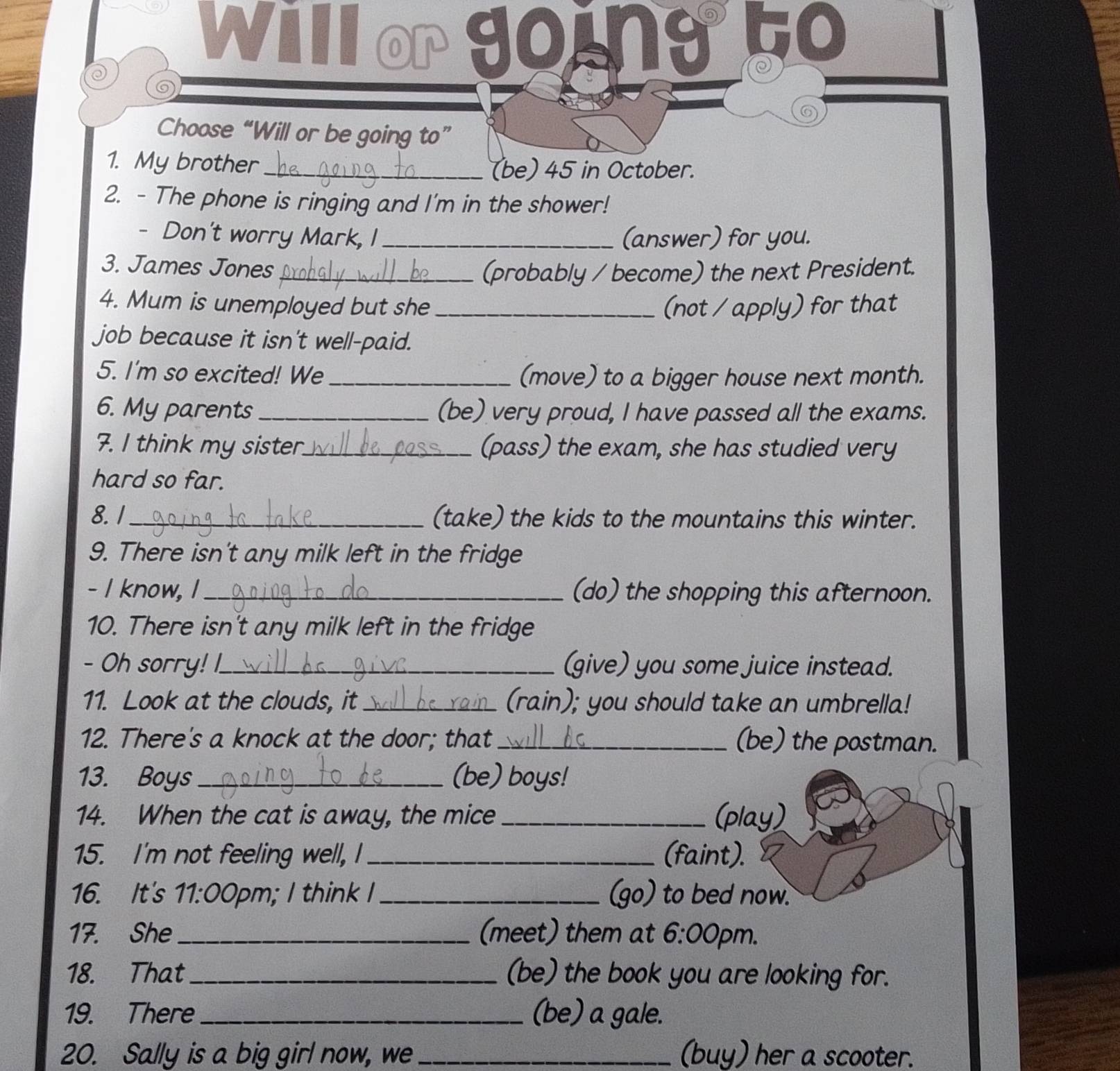 Will or going 50 
0 

⑥ 
Choose “Will or be going to” 
1. My brother _(be) 45 in October. 
2. - The phone is ringing and I'm in the shower! 
- Don't worry Mark, I _(answer) for you. 
3. James Jones_ 
(probably / become) the next President. 
4. Mum is unemployed but she _(not / apply) for that 
job because it isn't well-paid. 
5. I'm so excited! We _(move) to a bigger house next month. 
6. My parents _(be) very proud, I have passed all the exams. 
7. I think my sister_ (pass) the exam, she has studied very 
hard so far. 
8.1_ (take) the kids to the mountains this winter. 
9. There isn't any milk left in the fridge 
- I know, I_ (do) the shopping this afternoon. 
10. There isn't any milk left in the fridge 
- Oh sorry! I_ (give) you some juice instead. 
11. Look at the clouds, it __ (rain); you should take an umbrella! 
12. There's a knock at the door; that _(be) the postman. 
13. Boys_ (be) boys! 
14. When the cat is away, the mice_ (play) 
15. I'm not feeling well, I _(faint). 
16. It's 11:0 0pm; I think I _(go) to bed now. 
17. She _(meet) them at 6:00 ²pm. 
18. That (be) the book you are looking for. 
19. There_ (be) a gale. 
20. Sally is a big girl now, we _(buy) her a scooter.