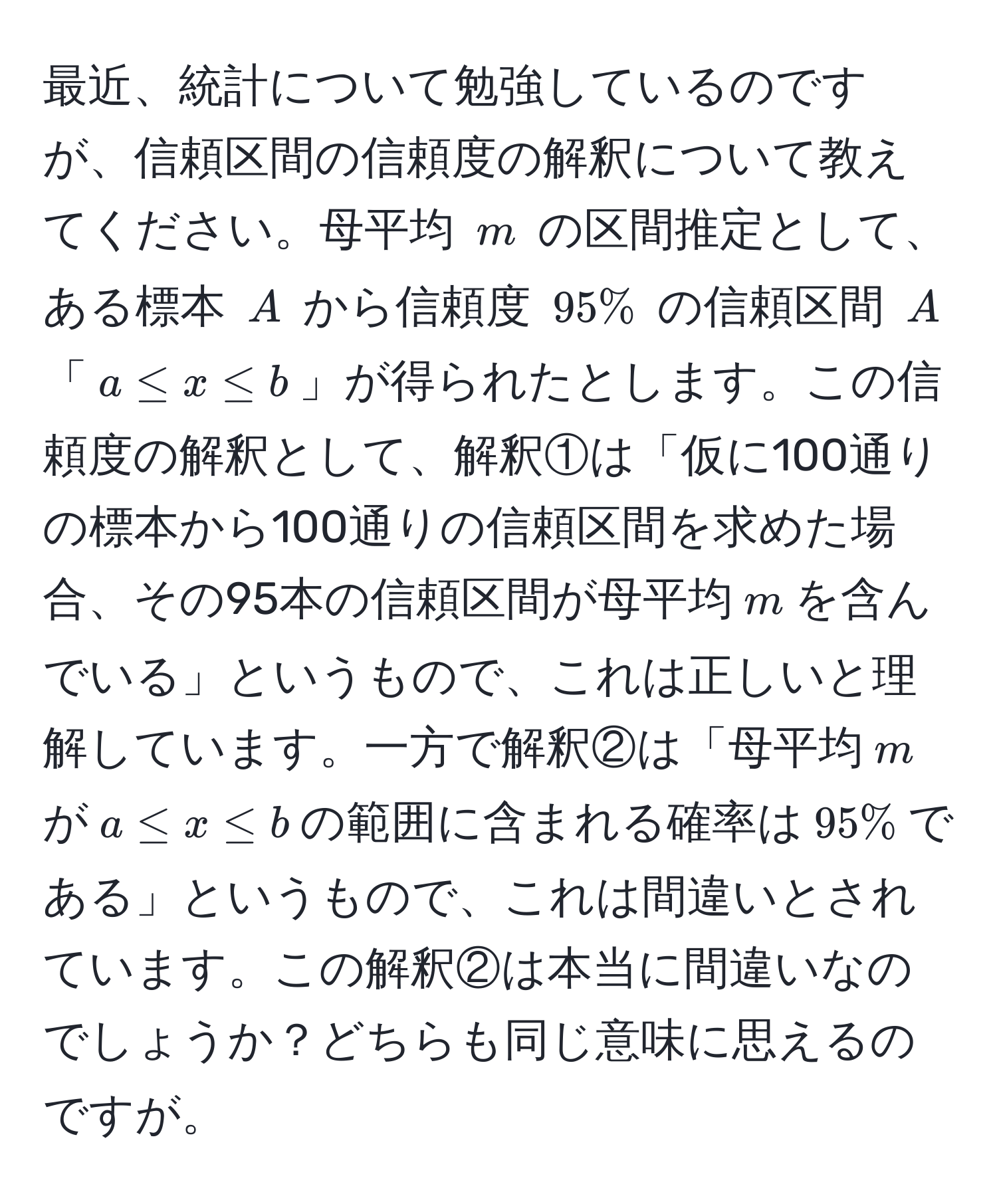 最近、統計について勉強しているのですが、信頼区間の信頼度の解釈について教えてください。母平均 $m$ の区間推定として、ある標本 $A$ から信頼度 $95%$ の信頼区間 $A$ 「$a ≤ x ≤ b$」が得られたとします。この信頼度の解釈として、解釈①は「仮に100通りの標本から100通りの信頼区間を求めた場合、その95本の信頼区間が母平均$m$を含んでいる」というもので、これは正しいと理解しています。一方で解釈②は「母平均$m$が$a ≤ x ≤ b$の範囲に含まれる確率は$95%$である」というもので、これは間違いとされています。この解釈②は本当に間違いなのでしょうか？どちらも同じ意味に思えるのですが。