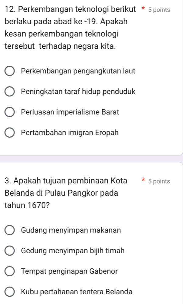 Perkembangan teknologi berikut * 5 points
berlaku pada abad ke - 19. Apakah
kesan perkembangan teknologi
tersebut terhadap negara kita.
Perkembangan pengangkutan laut
Peningkatan taraf hidup penduduk
Perluasan imperialisme Barat
Pertambahan imigran Eropah
3. Apakah tujuan pembinaan Kota 5 points
Belanda di Pulau Pangkor pada
tahun 1670?
Gudang menyimpan makanan
Gedung menyimpan bijih timah
Tempat penginapan Gabenor
Kubu pertahanan tentera Belanda