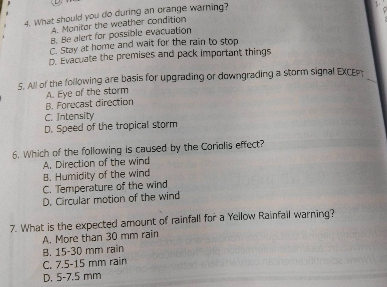 What should you do during an orange warning?
1.
A. Monitor the weather condition
B. Be alert for possible evacuation
C. Stay at home and wait for the rain to stop
D. Evacuate the premises and pack important things
5. All of the following are basis for upgrading or downgrading a storm signal EXCEPT_
A. Eye of the storm
B. Forecast direction
C. Intensity
D. Speed of the tropical storm
6. Which of the following is caused by the Coriolis effect?
A. Direction of the wind
B. Humidity of the wind
C. Temperature of the wind
D. Circular motion of the wind
7. What is the expected amount of rainfall for a Yellow Rainfall warning?
A. More than 30 mm rain
B. 15-30 mm rain
C. 7.5-15 mm rain
D. 5-7.5 mm