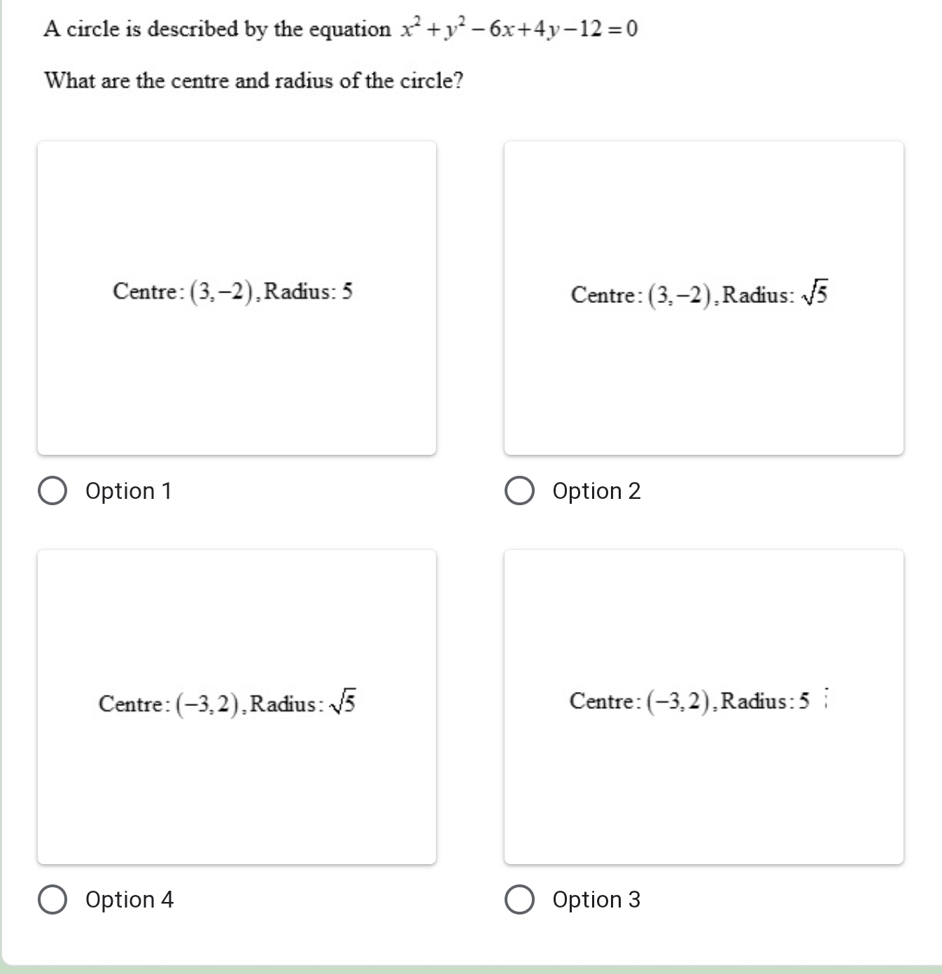 A circle is described by the equation x^2+y^2-6x+4y-12=0
What are the centre and radius of the circle?
Centre: (3,-2) ,Radius: 5 Centre: (3,-2) ,Radius: sqrt(5)
Option 1 Option 2
Centre: (-3,2) ,Radius: sqrt(5) Centre: (-3,2) ,Radius: 5
Option 4 Option 3