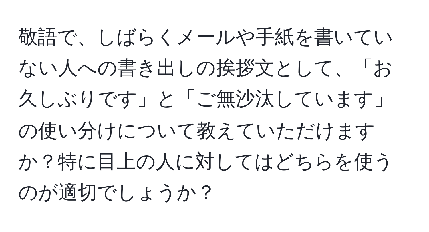 敬語で、しばらくメールや手紙を書いていない人への書き出しの挨拶文として、「お久しぶりです」と「ご無沙汰しています」の使い分けについて教えていただけますか？特に目上の人に対してはどちらを使うのが適切でしょうか？