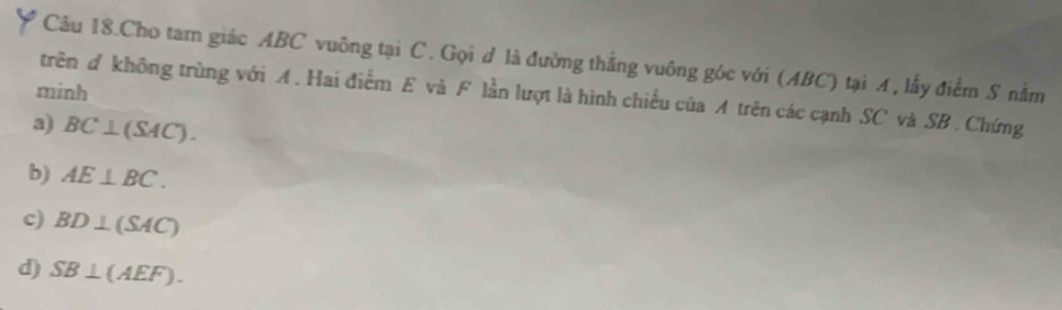 Câu 18.Cho tam giác ABC vuông tại C. Gọi đ là đường thắng vuông góc với (ABC) tại A, lấy điểm S nằm
minh
trên # không trùng với A. Hai điểm E và F lần lượt là hình chiếu của A trên các cạnh SC và SB. Chứng
a) BC⊥ (SAC).
b) AE⊥ BC.
c) BD⊥ (SAC)
d) SB⊥ (AEF).