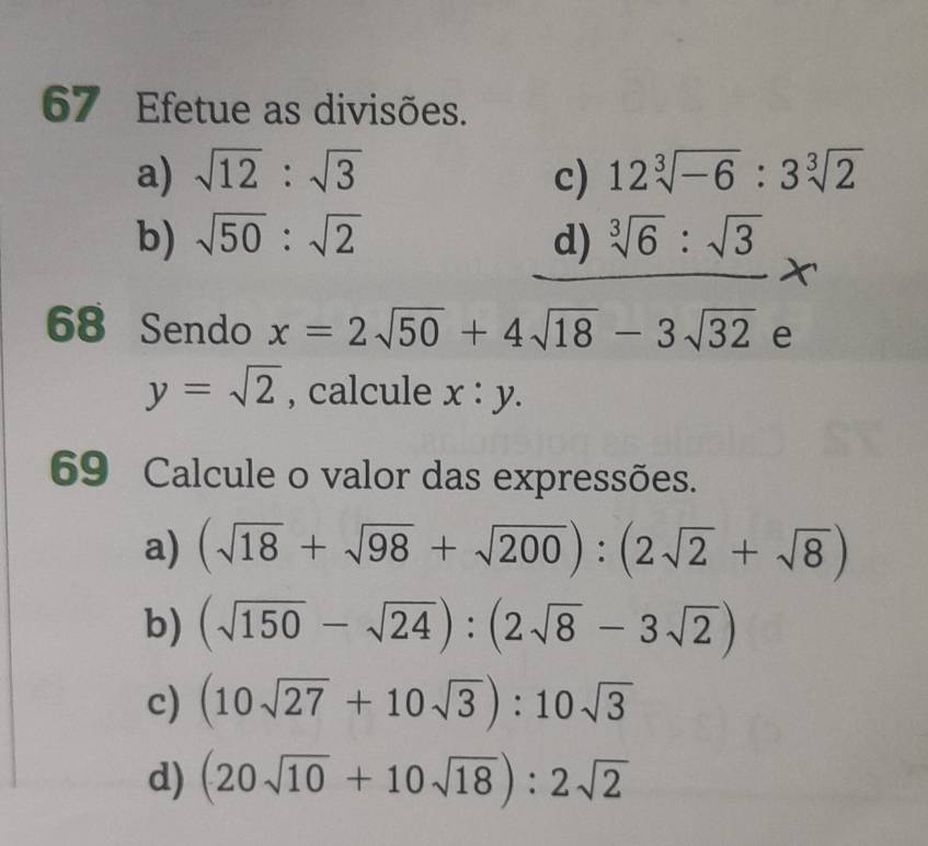 Efetue as divisões. 
a) sqrt(12):sqrt(3) c) 12sqrt[3](-6):3sqrt[3](2)
b) sqrt(50):sqrt(2) d) sqrt[3](6):sqrt(3)
68 Sendo x=2sqrt(50)+4sqrt(18)-3sqrt(32) e
y=sqrt(2) , calcule x:y. 
69 Calcule o valor das expressões. 
a) (sqrt(18)+sqrt(98)+sqrt(200)):(2sqrt(2)+sqrt(8))
b) (sqrt(150)-sqrt(24)):(2sqrt(8)-3sqrt(2))
c) (10sqrt(27)+10sqrt(3)):10sqrt(3)
d) (20sqrt(10)+10sqrt(18)):2sqrt(2)