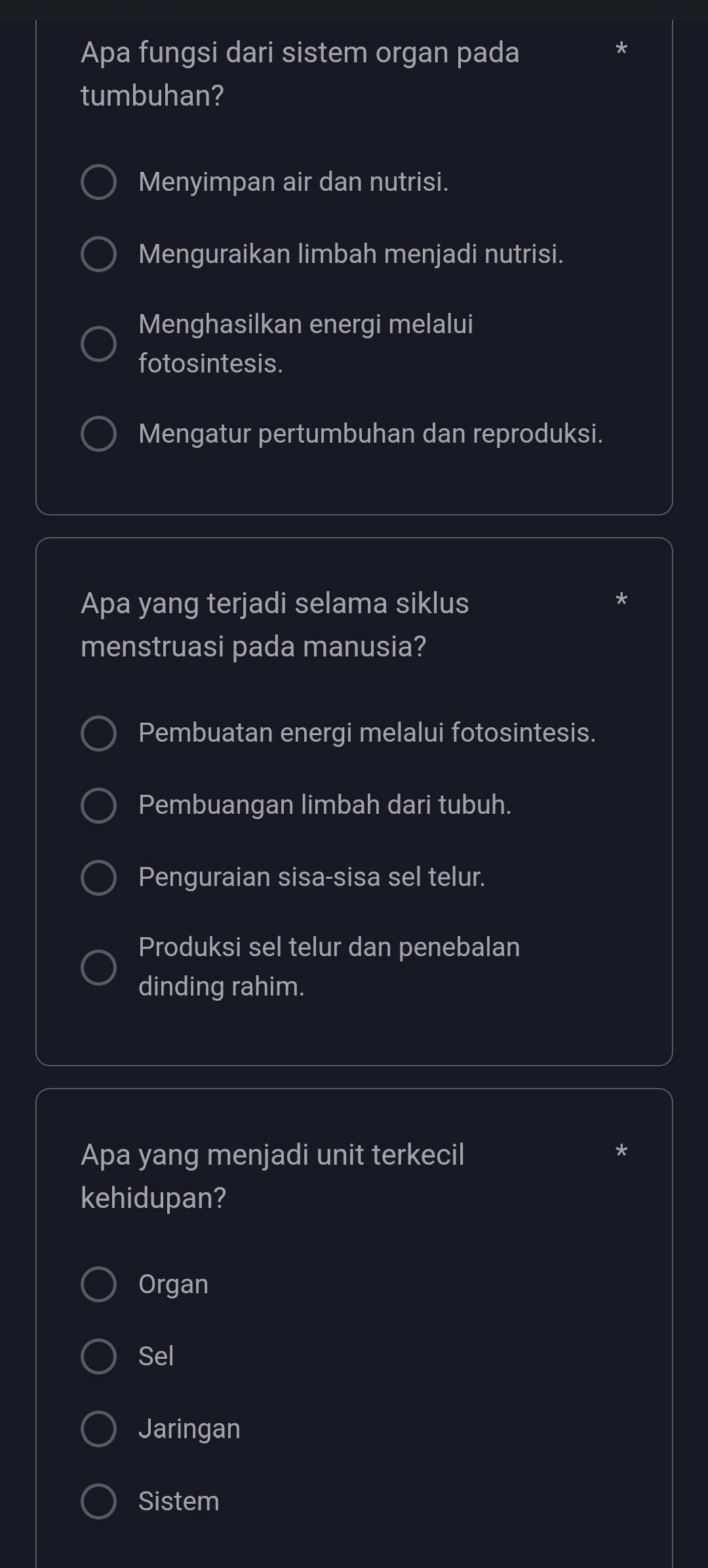 Apa fungsi dari sistem organ pada
tumbuhan?
Menyimpan air dan nutrisi.
Menguraikan limbah menjadi nutrisi.
Menghasilkan energi melalui
fotosintesis.
Mengatur pertumbuhan dan reproduksi.
Apa yang terjadi selama siklus
menstruasi pada manusia?
Pembuatan energi melalui fotosintesis.
Pembuangan limbah dari tubuh.
Penguraian sisa-sisa sel telur.
Produksi sel telur dan penebalan
dinding rahim.
Apa yang menjadi unit terkecil
kehidupan?
Organ
Sel
Jaringan
Sistem